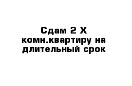 Сдам 2-Х комн.квартиру на длительный срок